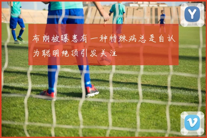 布朗被曝患有一种特殊病总是自认为聪明绝顶引发关注