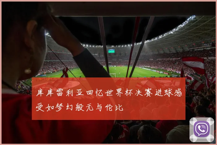 库库雷利亚回忆世界杯决赛进球感受如梦幻般无与伦比