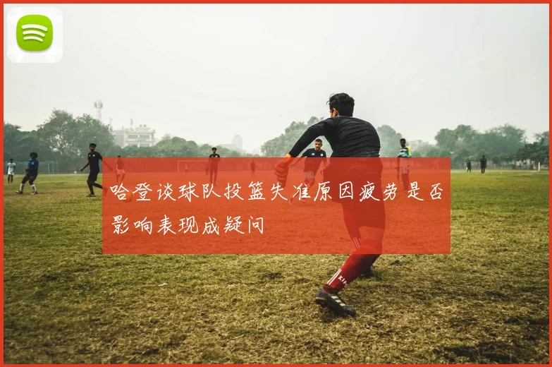 哈登谈球队投篮失准原因疲劳是否影响表现成疑问