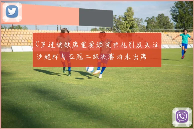 C罗连续缺席重要颁奖典礼引发关注沙超杯与亚冠二级决赛均未出席