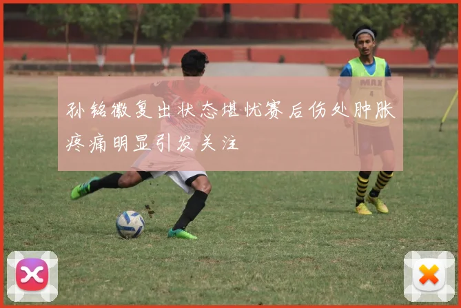 孙铭徽复出状态堪忧赛后伤处肿胀疼痛明显引发关注