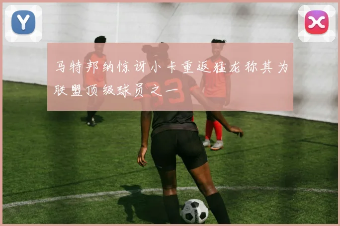 马特邦纳惊讶小卡重返猛龙称其为联盟顶级球员之一