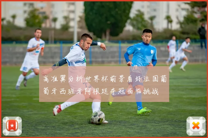 高准翼分析世界杯前景看好法国葡萄牙西班牙阿根廷夺冠面临挑战