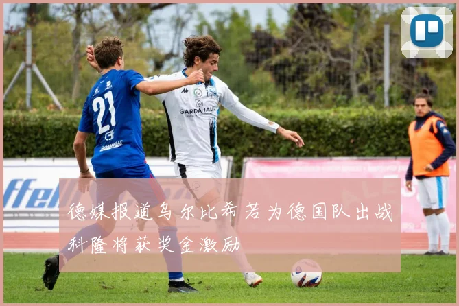 德媒报道乌尔比希若为德国队出战科隆将获奖金激励
