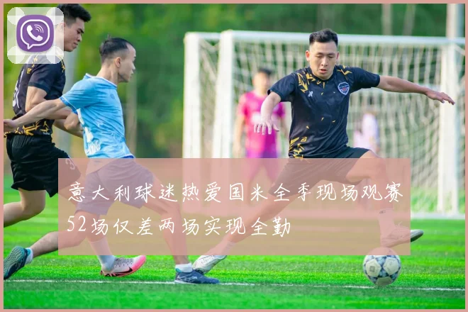 意大利球迷热爱国米全季现场观赛52场仅差两场实现全勤