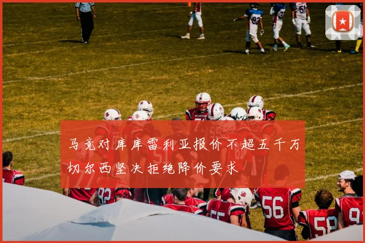 马竞对库库雷利亚报价不超五千万切尔西坚决拒绝降价要求