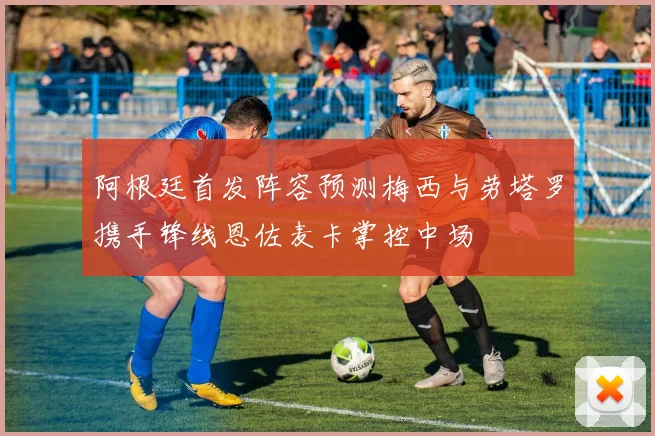 阿根廷首发阵容预测梅西与劳塔罗携手锋线恩佐麦卡掌控中场