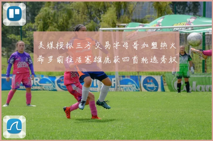 美媒模拟三方交易字母哥加盟热火希罗前往活塞雄鹿获四首轮选秀权与两次互换权