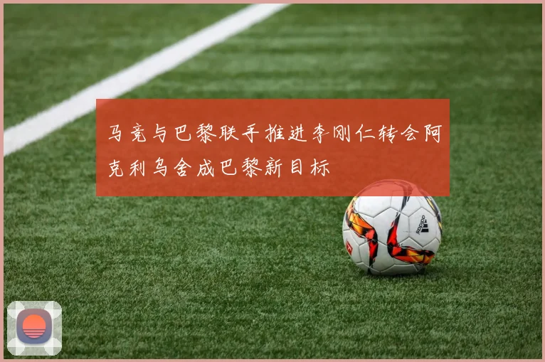 马竞与巴黎联手推进李刚仁转会阿克利乌舍成巴黎新目标