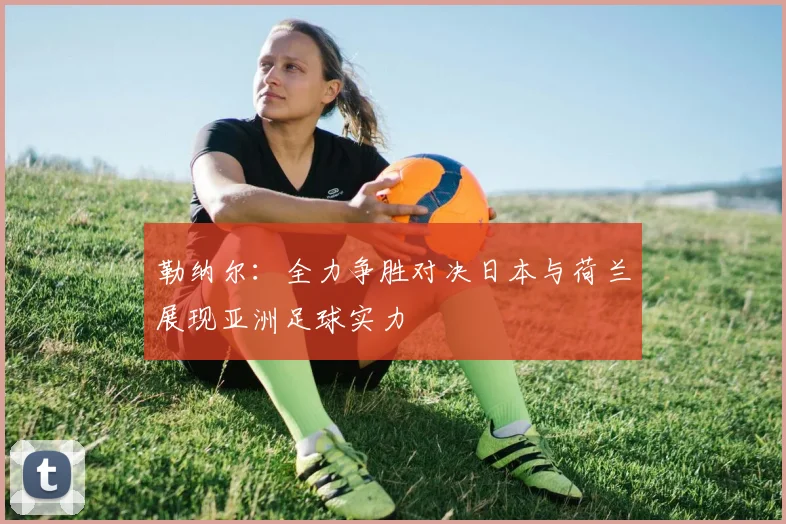 勒纳尔：全力争胜对决日本与荷兰展现亚洲足球实力