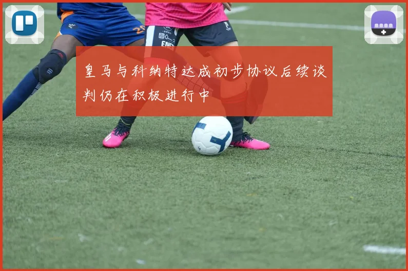 皇马与科纳特达成初步协议后续谈判仍在积极进行中